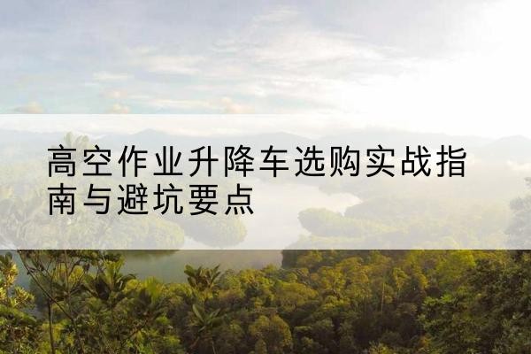 陕州升降车怎么选-高空作业升降车选购实战指南与避坑要点