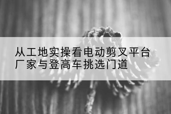 陕州电动剪叉升降平台厂家-从工地实操看电动剪叉平台厂家与登高车挑选门道