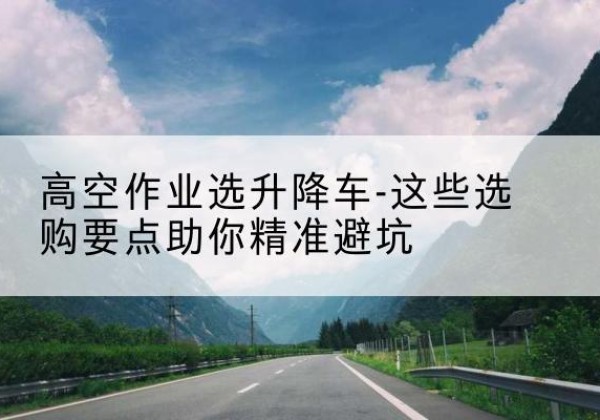 陕州升降车厂家-高空作业选升降车-这些选购要点助你*避坑