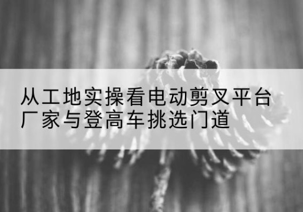 陕州电动剪叉升降平台厂家-从工地实操看电动剪叉平台厂家与登高车挑选门道
